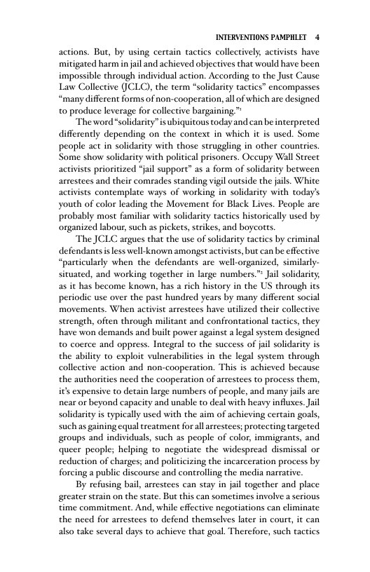 INTERVENTIONS PAMPHLET 4 actions. But, by using certain tactics collectively, activists have mitigated harm in ail and achieved objectives that would have been impossible through individual action. According to the Just Cause Law Collective (JCLC), the term “solidarity tactics” encompasses “many different forms of non-cooperation, all of which are designed t0 produce leverage for collective bargaining ™ “The word“solidarity”is ubiquitous today and can be interpreted differently depending on the context in which it is used. Some people act in solidarity with those struggling in other countries. Some show solidarity with political prisoners. Occupy Wall Strect activists prioritized “jail support” as a form of solidarity between arrestees and their comrades standing vigil outside the jails. White activists contemplate ways of working in solidarity with today’s youth of color leading the Movement for Black Lives. People are probably most familiar with solidarity tactics historically used by organized labour, such as pickets, strikes, and boycortts. The JCLC argues that the use of solidarity tactics by criminal defendants s less well-known amongst activists, but can be effective “particularly when the defendants are well-organized, similarly- situated, and working together in large numbers.” Jail solidarity; as it has become known, has a rich history in the US through its periodic use over the past hundred years by many different social movements. When activist arrestees have utilized their collective strength, often through militant and confrontational tactics, they have won demands and built power against a legal system designed to coerce and oppress. Integral to the success of jail solidarity is the ability to exploit vulnerabilitis in the legal system through collective action and non-cooperation. This is achieved because the authorities need the cooperation of arrestees to process them, i’ expensive to detain large numbers of people, and many jails are near or beyond capacity and unable to deal with heavy influxes. Jail solidarity is typically used with the aim of achicving certain goals, such as gaining equal treatment for all arrestees; protecting targeted groups and individuals, such as people of color, immigrants, and queer people; helping to negotiate the widespread dismissal or reduction of charges; and politicizing the incarceration process by forcing a public discourse and controlling the media narrative. By refusing bail, arrestees can stay in jail together and place greater strain on the state. But this can sometimes involve a serious time commitment. And, while effective negotiations can eliminate the need for arrestees to defend themselves later in court, it can also take several days to achieve that goal. Therefore, such tactics